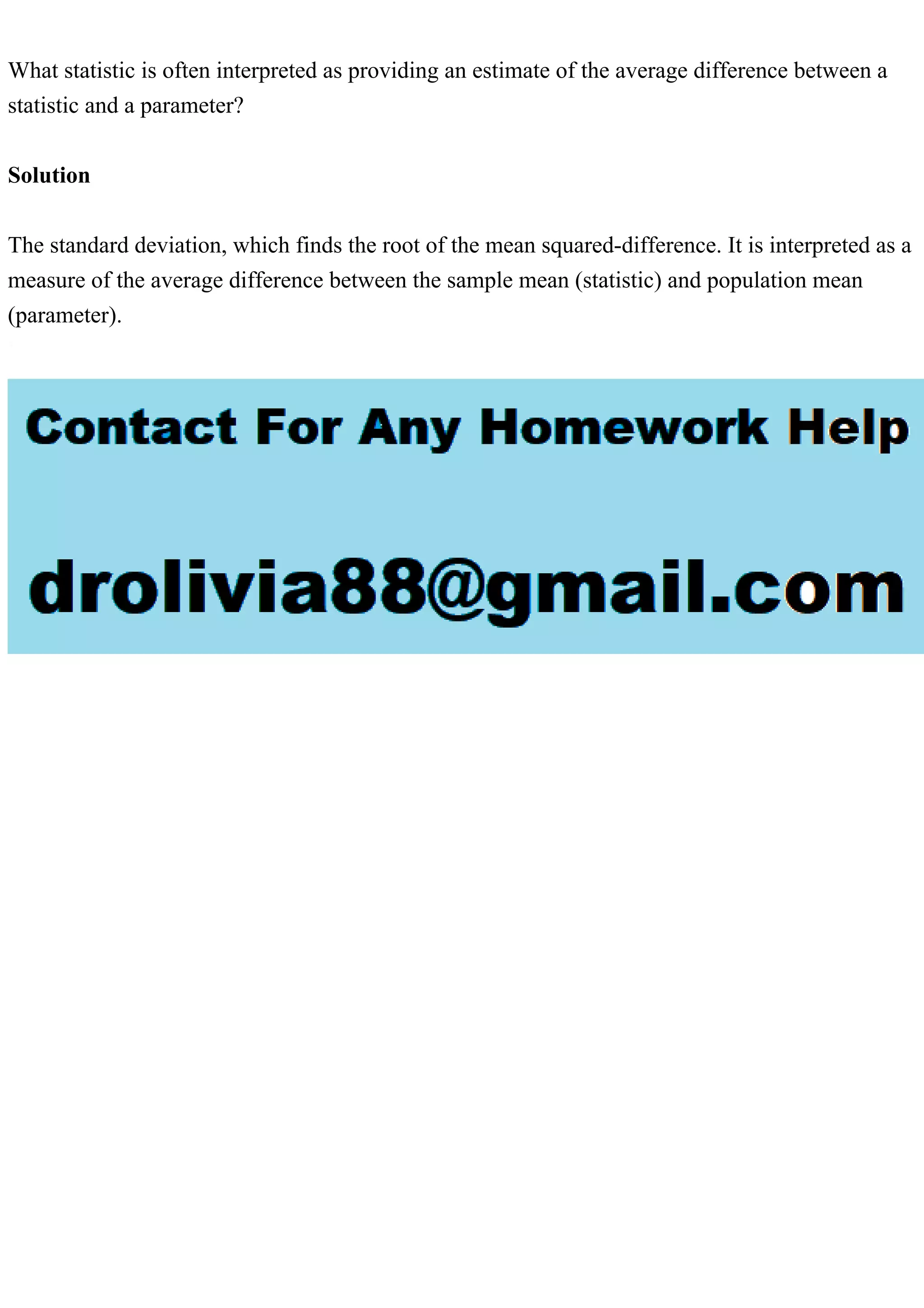 What statistic is often interpreted as providing an estimate of the average difference between a
statistic and a parameter?
Solution
The standard deviation, which finds the root of the mean squared-difference. It is interpreted as a
measure of the average difference between the sample mean (statistic) and population mean
(parameter).