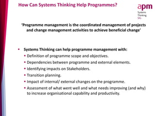 How Can Systems Thinking Help Programmes?
‘Programme management is the coordinated management of projects
and change management activities to achieve beneficial change'
 Systems Thinking can help programme management with:
 Definition of programme scope and objectives.
 Dependencies between programme and external elements.
 Identifying impacts on Stakeholders.
 Transition planning.
 Impact of internal/ external changes on the programme.
 Assessment of what went well and what needs improving (and why)
to increase organisational capability and productivity.
 