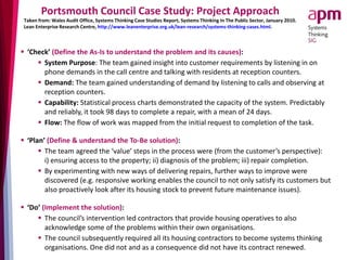 Portsmouth Council Case Study: Project Approach
 ‘Check’ (Define the As-Is to understand the problem and its causes):
 System Purpose: The team gained insight into customer requirements by listening in on
phone demands in the call centre and talking with residents at reception counters.
 Demand: The team gained understanding of demand by listening to calls and observing at
reception counters.
 Capability: Statistical process charts demonstrated the capacity of the system. Predictably
and reliably, it took 98 days to complete a repair, with a mean of 24 days.
 Flow: The flow of work was mapped from the initial request to completion of the task.
 ‘Plan’ (Define & understand the To-Be solution):
 The team agreed the ‘value’ steps in the process were (from the customer’s perspective):
i) ensuring access to the property; ii) diagnosis of the problem; iii) repair completion.
 By experimenting with new ways of delivering repairs, further ways to improve were
discovered (e.g. responsive working enables the council to not only satisfy its customers but
also proactively look after its housing stock to prevent future maintenance issues).
 ‘Do’ (Implement the solution):
 The council’s intervention led contractors that provide housing operatives to also
acknowledge some of the problems within their own organisations.
 The council subsequently required all its housing contractors to become systems thinking
organisations. One did not and as a consequence did not have its contract renewed.
Taken from: Wales Audit Office, Systems Thinking Case Studies Report, Systems Thinking In The Public Sector, January 2010.
Lean Enterprise Research Centre, http://www.leanenterprise.org.uk/lean-research/systems-thinking-cases.html.
 
