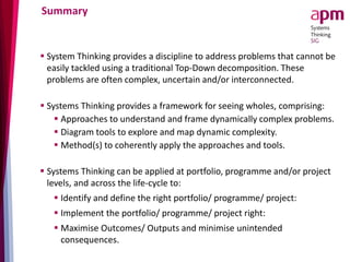 Summary
 System Thinking provides a discipline to address problems that cannot be
easily tackled using a traditional Top-Down decomposition. These
problems are often complex, uncertain and/or interconnected.
 Systems Thinking provides a framework for seeing wholes, comprising:
 Approaches to understand and frame dynamically complex problems.
 Diagram tools to explore and map dynamic complexity.
 Method(s) to coherently apply the approaches and tools.
 Systems Thinking can be applied at portfolio, programme and/or project
levels, and across the life-cycle to:
 Identify and define the right portfolio/ programme/ project:
 Implement the portfolio/ programme/ project right:
 Maximise Outcomes/ Outputs and minimise unintended
consequences.
 