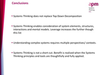 Conclusions
 Systems Thinking does not replace Top Down Decomposition
 Systems Thinking enables consideration of system elements, structures,
interactions and mental models. Leverage increases the further though
this list
 Understanding complex systems requires multiple perspectives/ contexts.
 Systems Thinking is not a short-cut. Benefit is realised when the Systems
Thinking principles and tools are thoughtfully and fully applied.
 