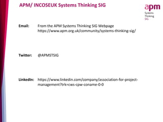APM/ INCOSEUK Systems Thinking SIG
Email: From the APM Systems Thinking SIG Webpage
https://www.apm.org.uk/community/systems-thinking-sig/
Twitter: @APMSTSIG
LinkedIn: https://www.linkedin.com/company/association-for-project-
management?trk=cws-cpw-coname-0-0
 