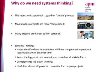 Why do we need systems thinking?
 The reductionist approach … good for ‘simple’ projects.
 Most modern projects are more ‘complicated’.
 Many projects are harder still or ‘complex’.
3
 Systems Thinking:
 Helps identify where interventions will have the greatest impact; not
just straight away, but over time.
 Keeps the bigger picture in mind, and considers all stakeholders.
 Complements top-down thinking.
 Useful for almost all projects … essential for complex projects.
 