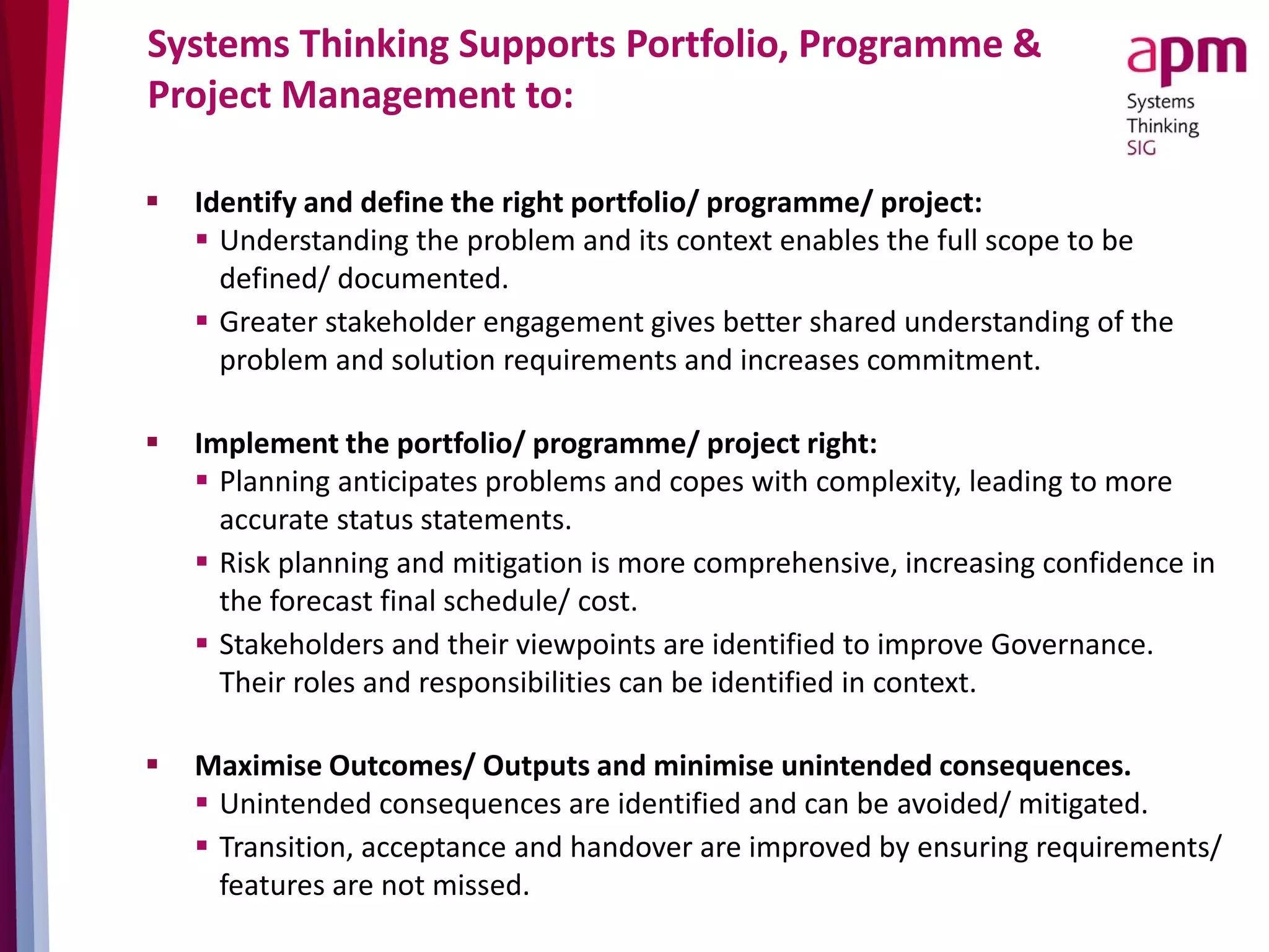 Systems Thinking Supports Portfolio, Programme &
Project Management to:
 Identify and define the right portfolio/ programme/ project:
 Understanding the problem and its context enables the full scope to be
defined/ documented.
 Greater stakeholder engagement gives better shared understanding of the
problem and solution requirements and increases commitment.
 Implement the portfolio/ programme/ project right:
 Planning anticipates problems and copes with complexity, leading to more
accurate status statements.
 Risk planning and mitigation is more comprehensive, increasing confidence in
the forecast final schedule/ cost.
 Stakeholders and their viewpoints are identified to improve Governance.
Their roles and responsibilities can be identified in context.
 Maximise Outcomes/ Outputs and minimise unintended consequences.
 Unintended consequences are identified and can be avoided/ mitigated.
 Transition, acceptance and handover are improved by ensuring requirements/
features are not missed.
 