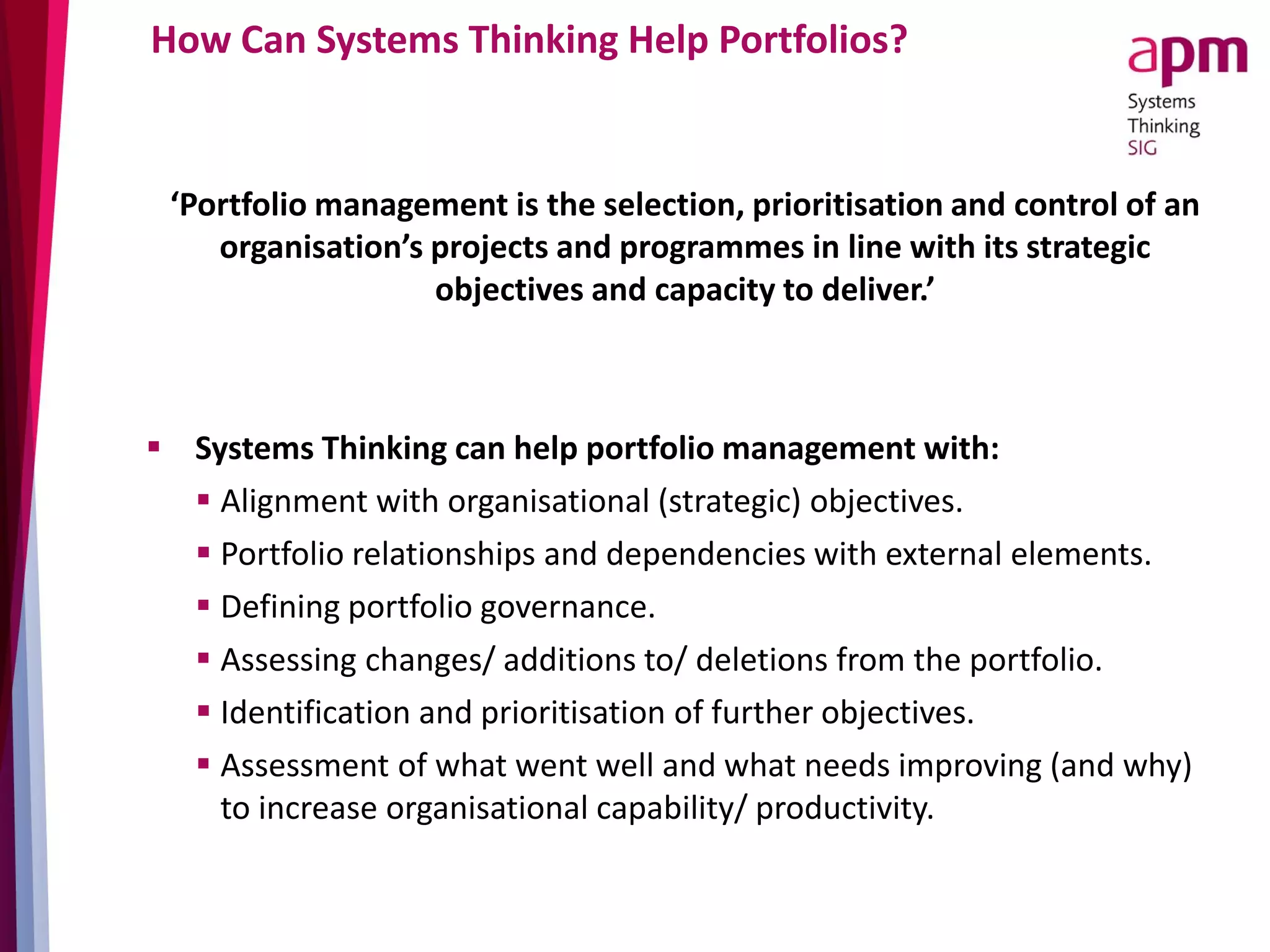 How Can Systems Thinking Help Portfolios?
‘Portfolio management is the selection, prioritisation and control of an
organisation’s projects and programmes in line with its strategic
objectives and capacity to deliver.’
 Systems Thinking can help portfolio management with:
 Alignment with organisational (strategic) objectives.
 Portfolio relationships and dependencies with external elements.
 Defining portfolio governance.
 Assessing changes/ additions to/ deletions from the portfolio.
 Identification and prioritisation of further objectives.
 Assessment of what went well and what needs improving (and why)
to increase organisational capability/ productivity.
 