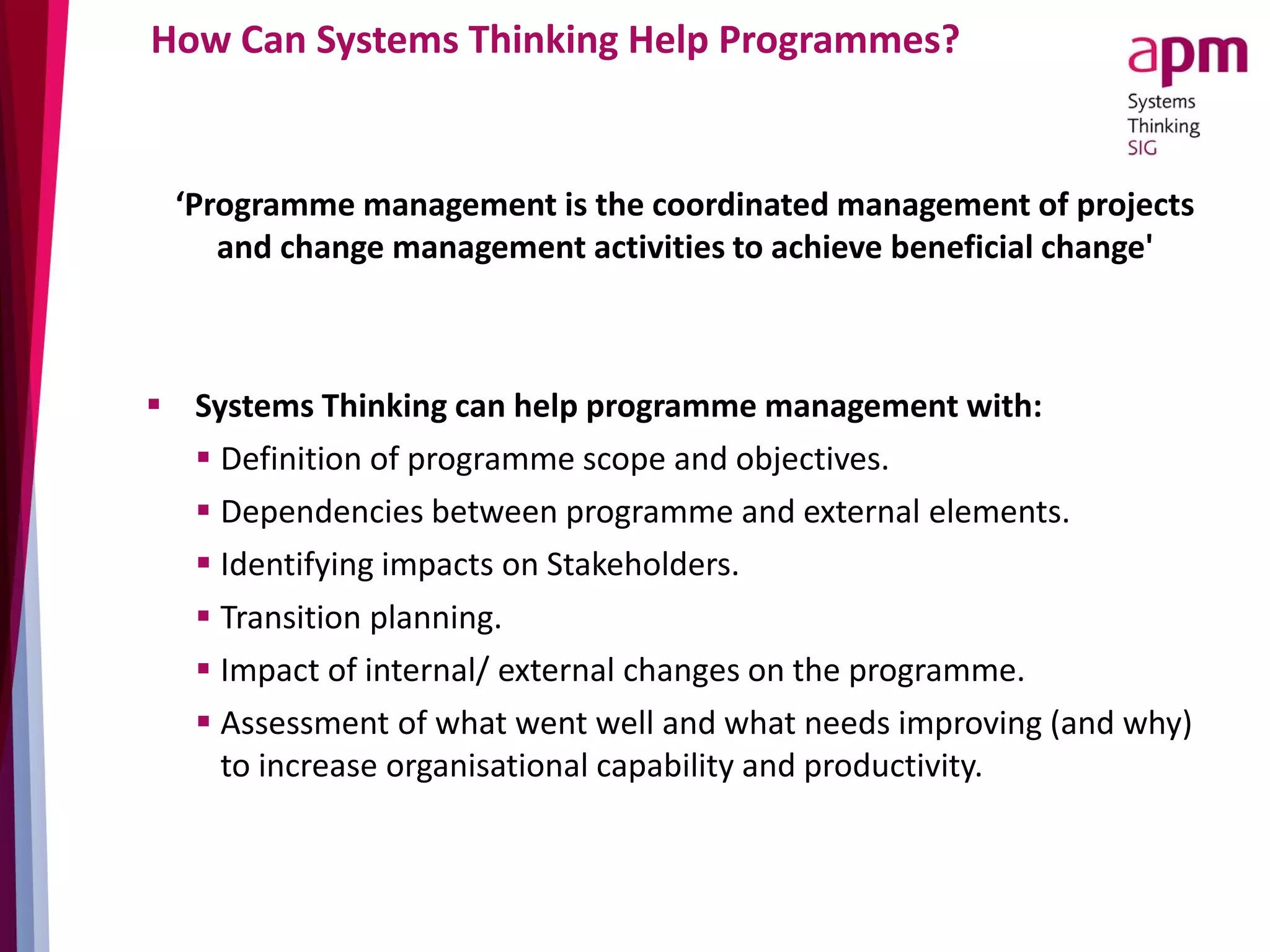 How Can Systems Thinking Help Programmes?
‘Programme management is the coordinated management of projects
and change management activities to achieve beneficial change'
 Systems Thinking can help programme management with:
 Definition of programme scope and objectives.
 Dependencies between programme and external elements.
 Identifying impacts on Stakeholders.
 Transition planning.
 Impact of internal/ external changes on the programme.
 Assessment of what went well and what needs improving (and why)
to increase organisational capability and productivity.
 
