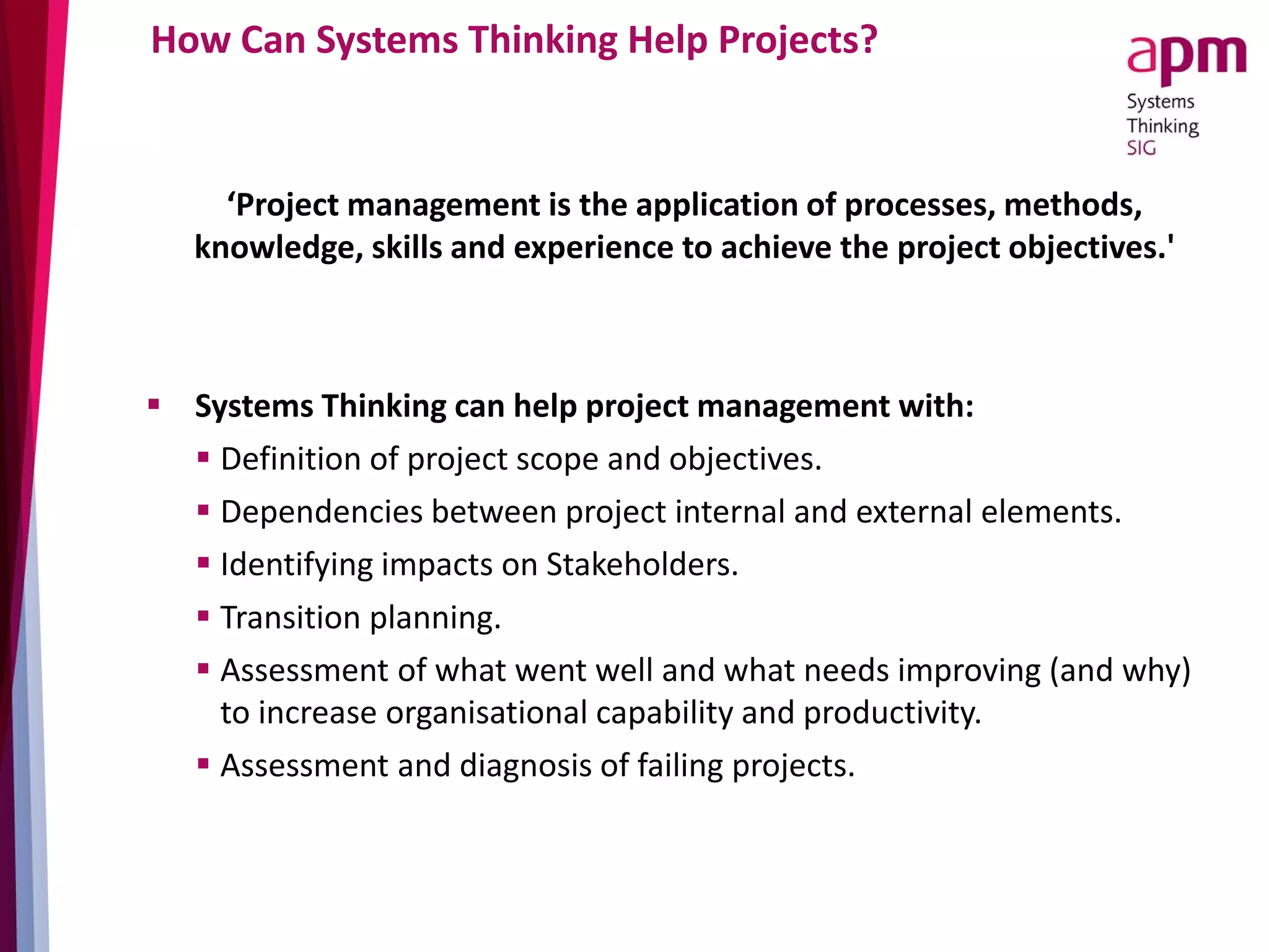 How Can Systems Thinking Help Projects?
‘Project management is the application of processes, methods,
knowledge, skills and experience to achieve the project objectives.'
 Systems Thinking can help project management with:
 Definition of project scope and objectives.
 Dependencies between project internal and external elements.
 Identifying impacts on Stakeholders.
 Transition planning.
 Assessment of what went well and what needs improving (and why)
to increase organisational capability and productivity.
 Assessment and diagnosis of failing projects.
 
