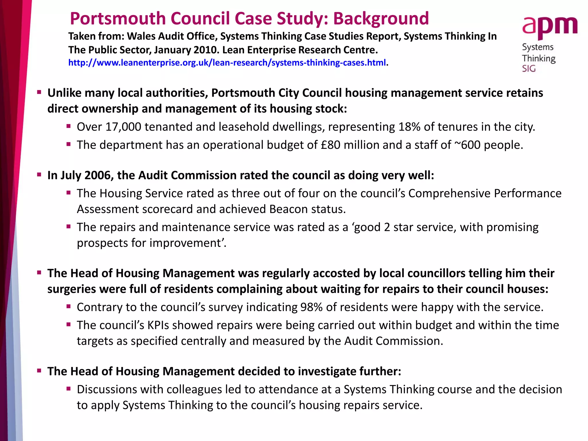 Portsmouth Council Case Study: Background
Taken from: Wales Audit Office, Systems Thinking Case Studies Report, Systems Thinking In
The Public Sector, January 2010. Lean Enterprise Research Centre.
http://www.leanenterprise.org.uk/lean-research/systems-thinking-cases.html.
 Unlike many local authorities, Portsmouth City Council housing management service retains
direct ownership and management of its housing stock:
 Over 17,000 tenanted and leasehold dwellings, representing 18% of tenures in the city.
 The department has an operational budget of £80 million and a staff of ~600 people.
 In July 2006, the Audit Commission rated the council as doing very well:
 The Housing Service rated as three out of four on the council’s Comprehensive Performance
Assessment scorecard and achieved Beacon status.
 The repairs and maintenance service was rated as a ‘good 2 star service, with promising
prospects for improvement’.
 The Head of Housing Management was regularly accosted by local councillors telling him their
surgeries were full of residents complaining about waiting for repairs to their council houses:
 Contrary to the council’s survey indicating 98% of residents were happy with the service.
 The council’s KPIs showed repairs were being carried out within budget and within the time
targets as specified centrally and measured by the Audit Commission.
 The Head of Housing Management decided to investigate further:
 Discussions with colleagues led to attendance at a Systems Thinking course and the decision
to apply Systems Thinking to the council’s housing repairs service.
 