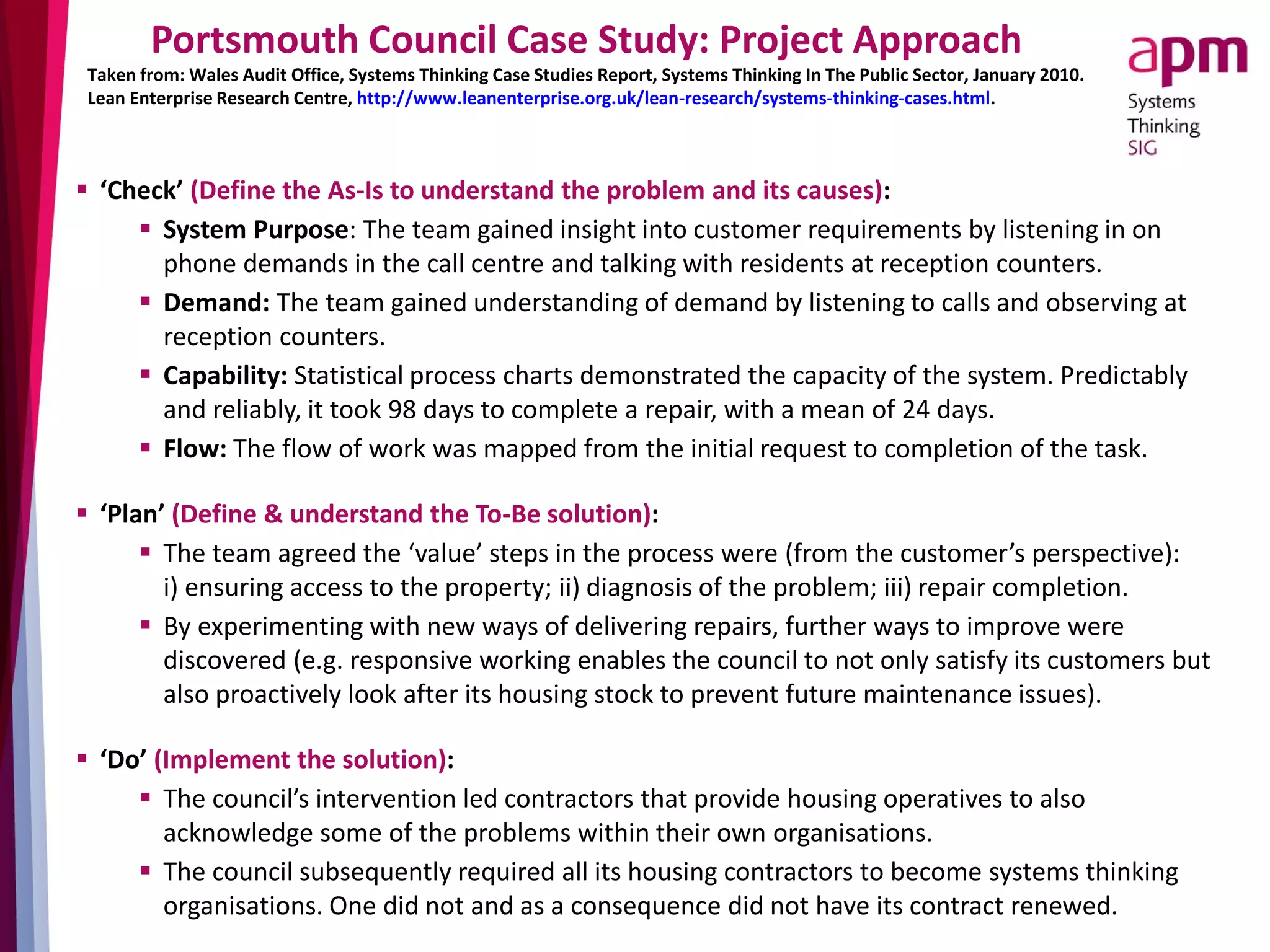 Portsmouth Council Case Study: Project Approach
 ‘Check’ (Define the As-Is to understand the problem and its causes):
 System Purpose: The team gained insight into customer requirements by listening in on
phone demands in the call centre and talking with residents at reception counters.
 Demand: The team gained understanding of demand by listening to calls and observing at
reception counters.
 Capability: Statistical process charts demonstrated the capacity of the system. Predictably
and reliably, it took 98 days to complete a repair, with a mean of 24 days.
 Flow: The flow of work was mapped from the initial request to completion of the task.
 ‘Plan’ (Define & understand the To-Be solution):
 The team agreed the ‘value’ steps in the process were (from the customer’s perspective):
i) ensuring access to the property; ii) diagnosis of the problem; iii) repair completion.
 By experimenting with new ways of delivering repairs, further ways to improve were
discovered (e.g. responsive working enables the council to not only satisfy its customers but
also proactively look after its housing stock to prevent future maintenance issues).
 ‘Do’ (Implement the solution):
 The council’s intervention led contractors that provide housing operatives to also
acknowledge some of the problems within their own organisations.
 The council subsequently required all its housing contractors to become systems thinking
organisations. One did not and as a consequence did not have its contract renewed.
Taken from: Wales Audit Office, Systems Thinking Case Studies Report, Systems Thinking In The Public Sector, January 2010.
Lean Enterprise Research Centre, http://www.leanenterprise.org.uk/lean-research/systems-thinking-cases.html.
 