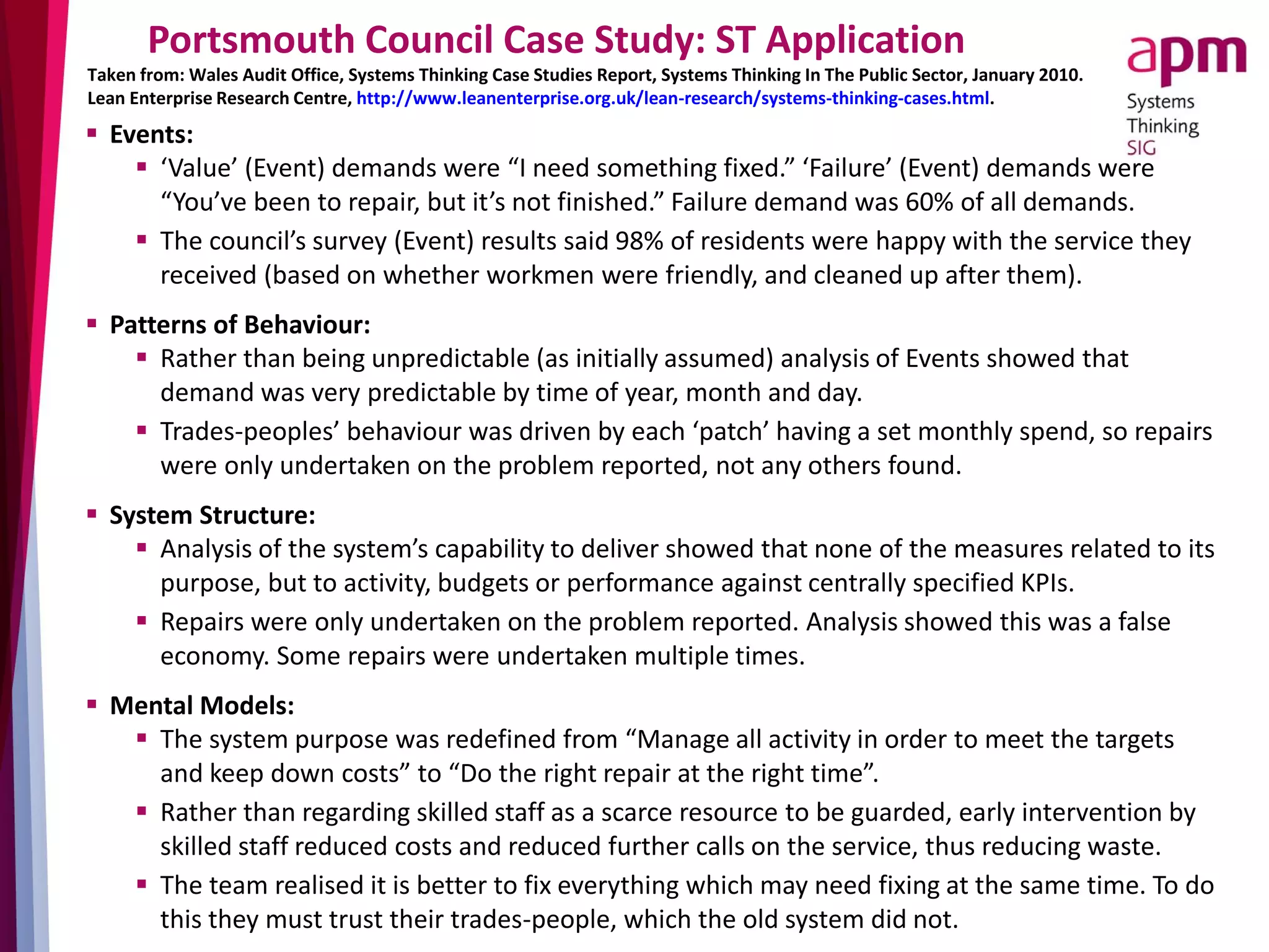 Portsmouth Council Case Study: ST Application
 Events:
 ‘Value’ (Event) demands were “I need something fixed.” ‘Failure’ (Event) demands were
“You’ve been to repair, but it’s not finished.” Failure demand was 60% of all demands.
 The council’s survey (Event) results said 98% of residents were happy with the service they
received (based on whether workmen were friendly, and cleaned up after them).
 Patterns of Behaviour:
 Rather than being unpredictable (as initially assumed) analysis of Events showed that
demand was very predictable by time of year, month and day.
 Trades-peoples’ behaviour was driven by each ‘patch’ having a set monthly spend, so repairs
were only undertaken on the problem reported, not any others found.
 System Structure:
 Analysis of the system’s capability to deliver showed that none of the measures related to its
purpose, but to activity, budgets or performance against centrally specified KPIs.
 Repairs were only undertaken on the problem reported. Analysis showed this was a false
economy. Some repairs were undertaken multiple times.
 Mental Models:
 The system purpose was redefined from “Manage all activity in order to meet the targets
and keep down costs” to “Do the right repair at the right time”.
 Rather than regarding skilled staff as a scarce resource to be guarded, early intervention by
skilled staff reduced costs and reduced further calls on the service, thus reducing waste.
 The team realised it is better to fix everything which may need fixing at the same time. To do
this they must trust their trades-people, which the old system did not.
Taken from: Wales Audit Office, Systems Thinking Case Studies Report, Systems Thinking In The Public Sector, January 2010.
Lean Enterprise Research Centre, http://www.leanenterprise.org.uk/lean-research/systems-thinking-cases.html.
 