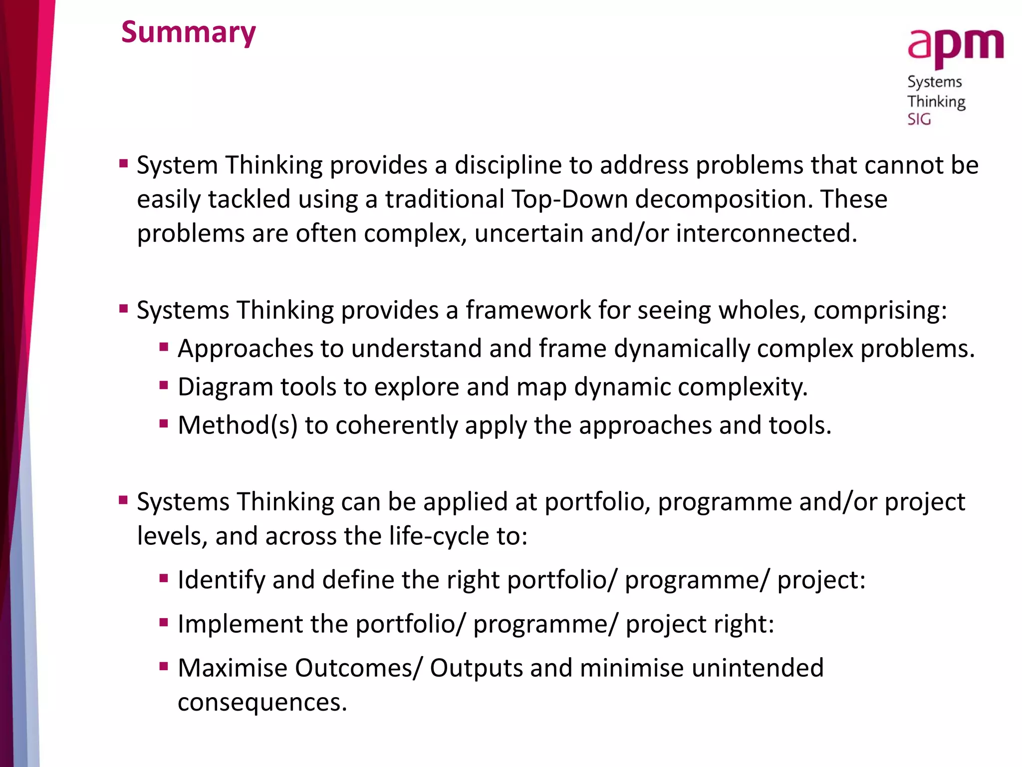 Summary
 System Thinking provides a discipline to address problems that cannot be
easily tackled using a traditional Top-Down decomposition. These
problems are often complex, uncertain and/or interconnected.
 Systems Thinking provides a framework for seeing wholes, comprising:
 Approaches to understand and frame dynamically complex problems.
 Diagram tools to explore and map dynamic complexity.
 Method(s) to coherently apply the approaches and tools.
 Systems Thinking can be applied at portfolio, programme and/or project
levels, and across the life-cycle to:
 Identify and define the right portfolio/ programme/ project:
 Implement the portfolio/ programme/ project right:
 Maximise Outcomes/ Outputs and minimise unintended
consequences.
 