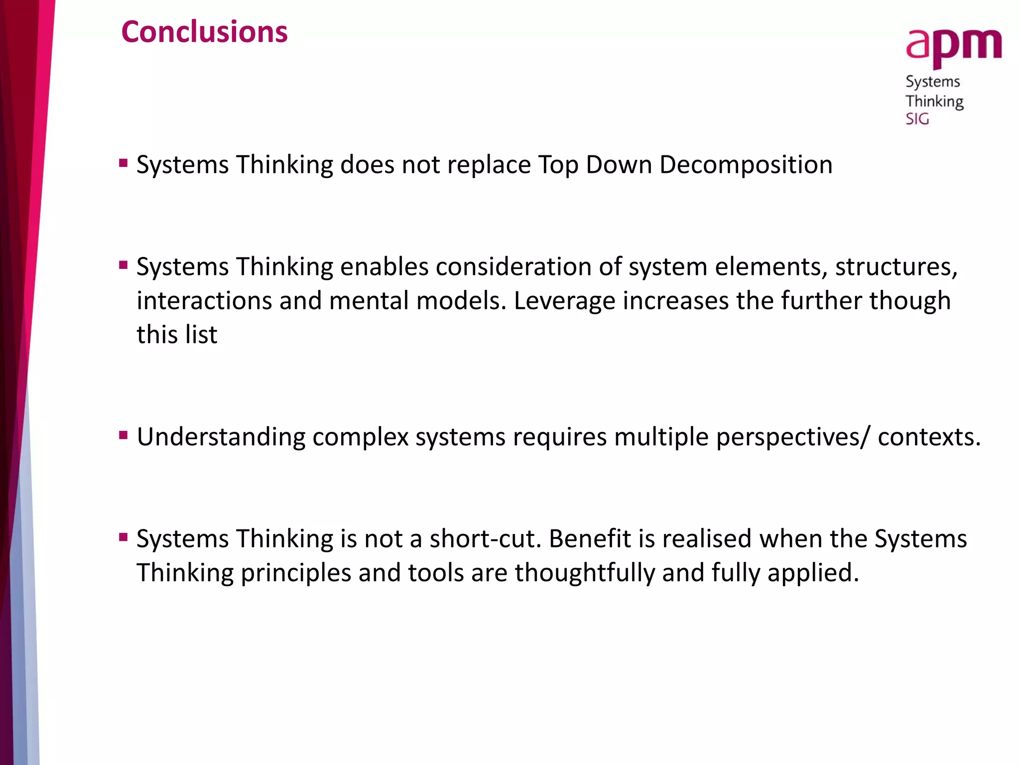 Conclusions
 Systems Thinking does not replace Top Down Decomposition
 Systems Thinking enables consideration of system elements, structures,
interactions and mental models. Leverage increases the further though
this list
 Understanding complex systems requires multiple perspectives/ contexts.
 Systems Thinking is not a short-cut. Benefit is realised when the Systems
Thinking principles and tools are thoughtfully and fully applied.
 