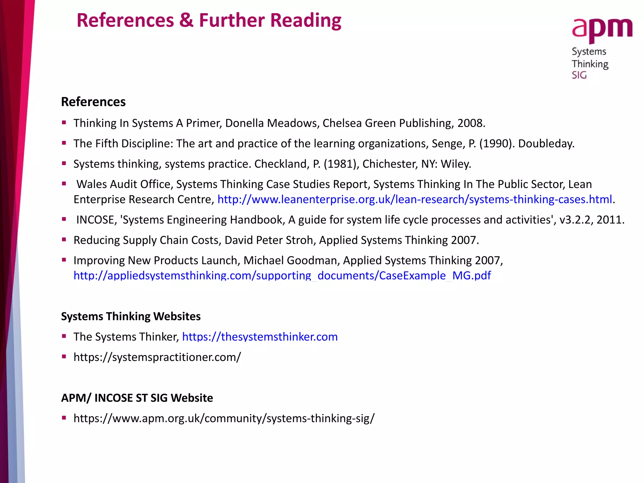 References & Further Reading
References
 Thinking In Systems A Primer, Donella Meadows, Chelsea Green Publishing, 2008.
 The Fifth Discipline: The art and practice of the learning organizations, Senge, P. (1990). Doubleday.
 Systems thinking, systems practice. Checkland, P. (1981), Chichester, NY: Wiley.
 Wales Audit Office, Systems Thinking Case Studies Report, Systems Thinking In The Public Sector, Lean
Enterprise Research Centre, http://www.leanenterprise.org.uk/lean-research/systems-thinking-cases.html.
 INCOSE, 'Systems Engineering Handbook, A guide for system life cycle processes and activities', v3.2.2, 2011.
 Reducing Supply Chain Costs, David Peter Stroh, Applied Systems Thinking 2007.
 Improving New Products Launch, Michael Goodman, Applied Systems Thinking 2007,
http://appliedsystemsthinking.com/supporting_documents/CaseExample_MG.pdf
Systems Thinking Websites
 The Systems Thinker, https://thesystemsthinker.com
 https://systemspractitioner.com/
APM/ INCOSE ST SIG Website
 https://www.apm.org.uk/community/systems-thinking-sig/
 