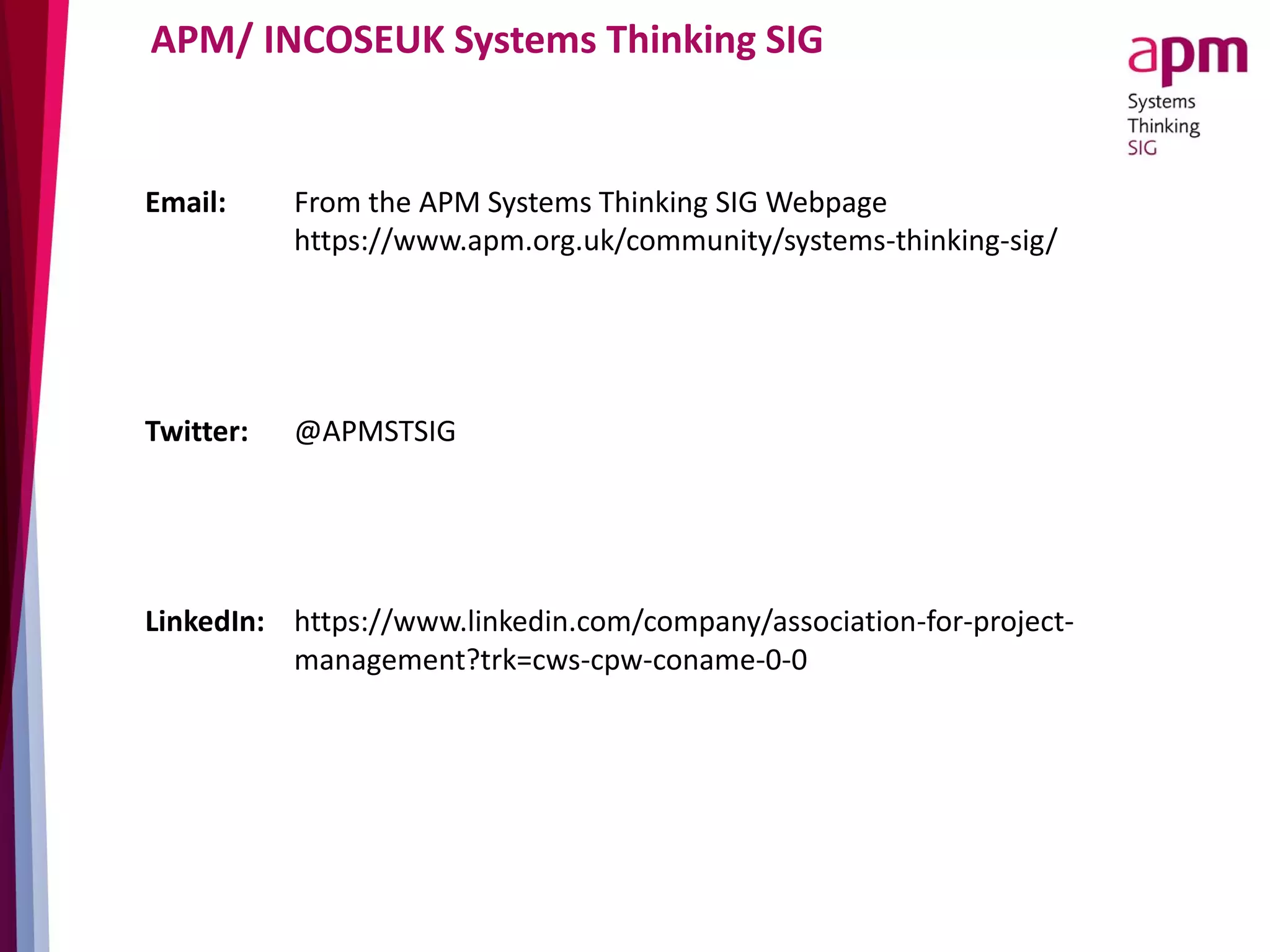 APM/ INCOSEUK Systems Thinking SIG
Email: From the APM Systems Thinking SIG Webpage
https://www.apm.org.uk/community/systems-thinking-sig/
Twitter: @APMSTSIG
LinkedIn: https://www.linkedin.com/company/association-for-project-
management?trk=cws-cpw-coname-0-0
 
