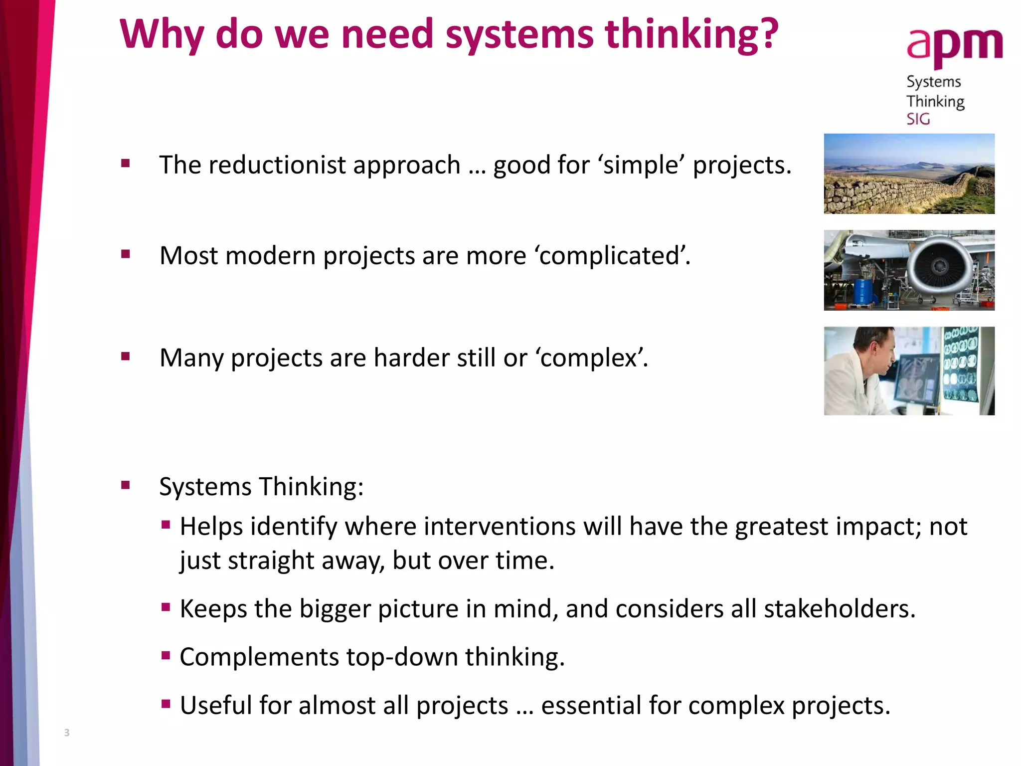 Why do we need systems thinking?
 The reductionist approach … good for ‘simple’ projects.
 Most modern projects are more ‘complicated’.
 Many projects are harder still or ‘complex’.
3
 Systems Thinking:
 Helps identify where interventions will have the greatest impact; not
just straight away, but over time.
 Keeps the bigger picture in mind, and considers all stakeholders.
 Complements top-down thinking.
 Useful for almost all projects … essential for complex projects.
 