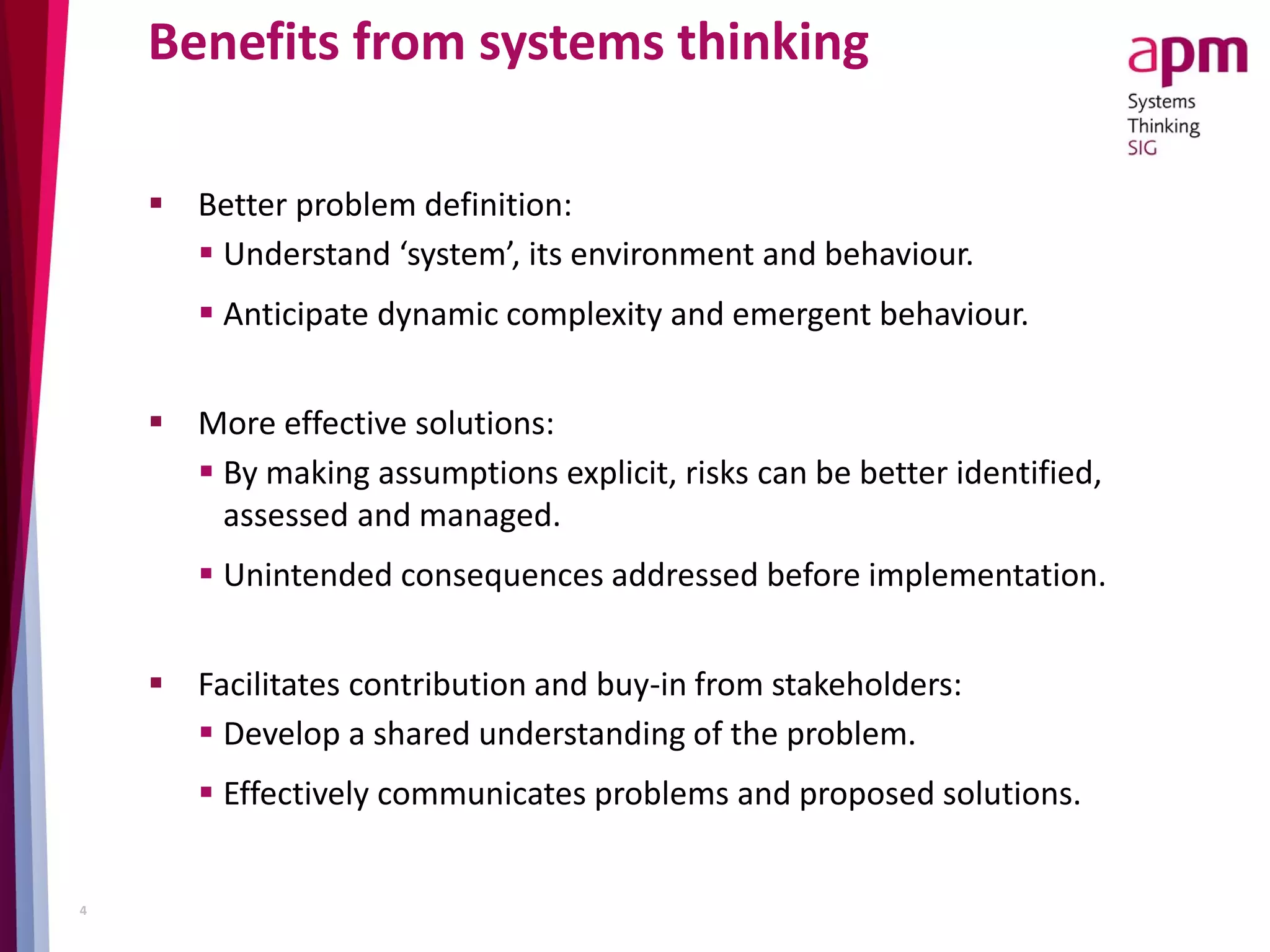 Benefits from systems thinking
 Better problem definition:
 Understand ‘system’, its environment and behaviour.
 Anticipate dynamic complexity and emergent behaviour.
 More effective solutions:
 By making assumptions explicit, risks can be better identified,
assessed and managed.
 Unintended consequences addressed before implementation.
 Facilitates contribution and buy-in from stakeholders:
 Develop a shared understanding of the problem.
 Effectively communicates problems and proposed solutions.
4
 