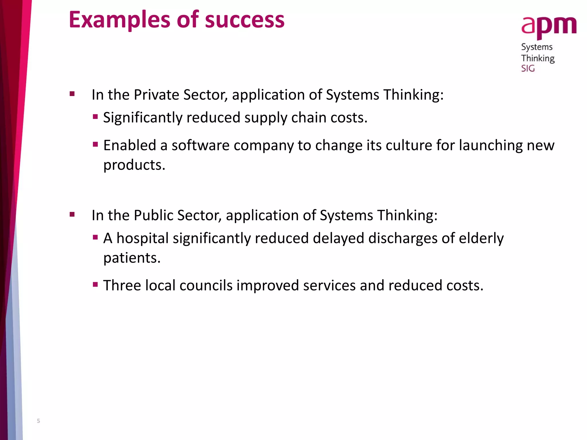 Examples of success
 In the Private Sector, application of Systems Thinking:
 Significantly reduced supply chain costs.
 Enabled a software company to change its culture for launching new
products.
 In the Public Sector, application of Systems Thinking:
 A hospital significantly reduced delayed discharges of elderly
patients.
 Three local councils improved services and reduced costs.
5
 