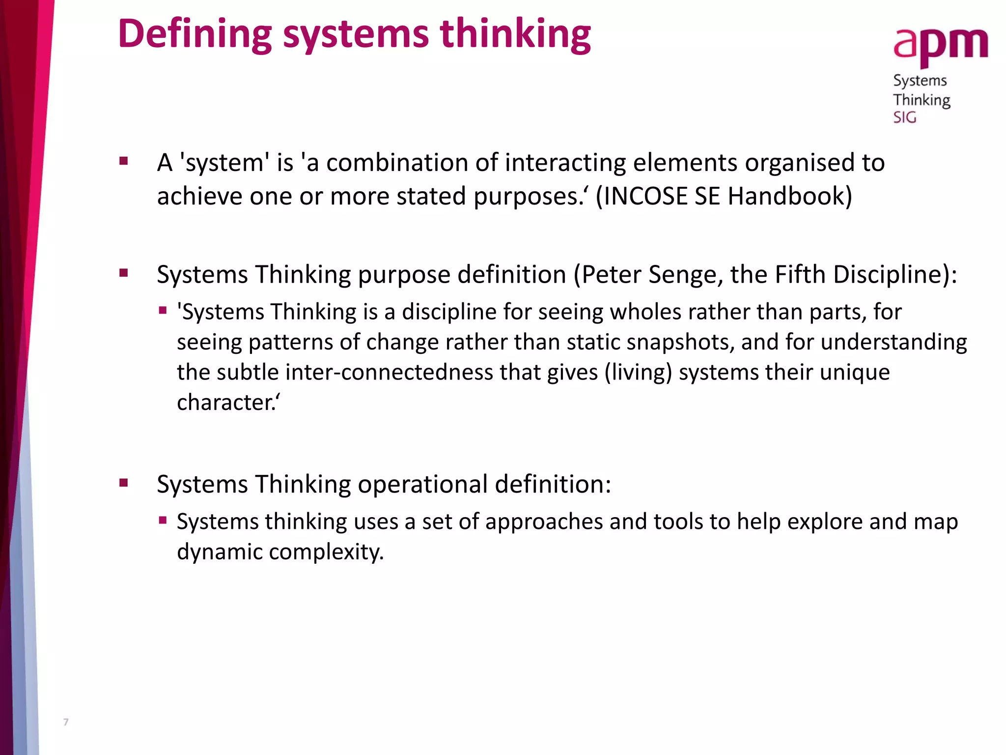 Defining systems thinking
 A 'system' is 'a combination of interacting elements organised to
achieve one or more stated purposes.‘ (INCOSE SE Handbook)
 Systems Thinking purpose definition (Peter Senge, the Fifth Discipline):
 'Systems Thinking is a discipline for seeing wholes rather than parts, for
seeing patterns of change rather than static snapshots, and for understanding
the subtle inter-connectedness that gives (living) systems their unique
character.‘
 Systems Thinking operational definition:
 Systems thinking uses a set of approaches and tools to help explore and map
dynamic complexity.
7
 