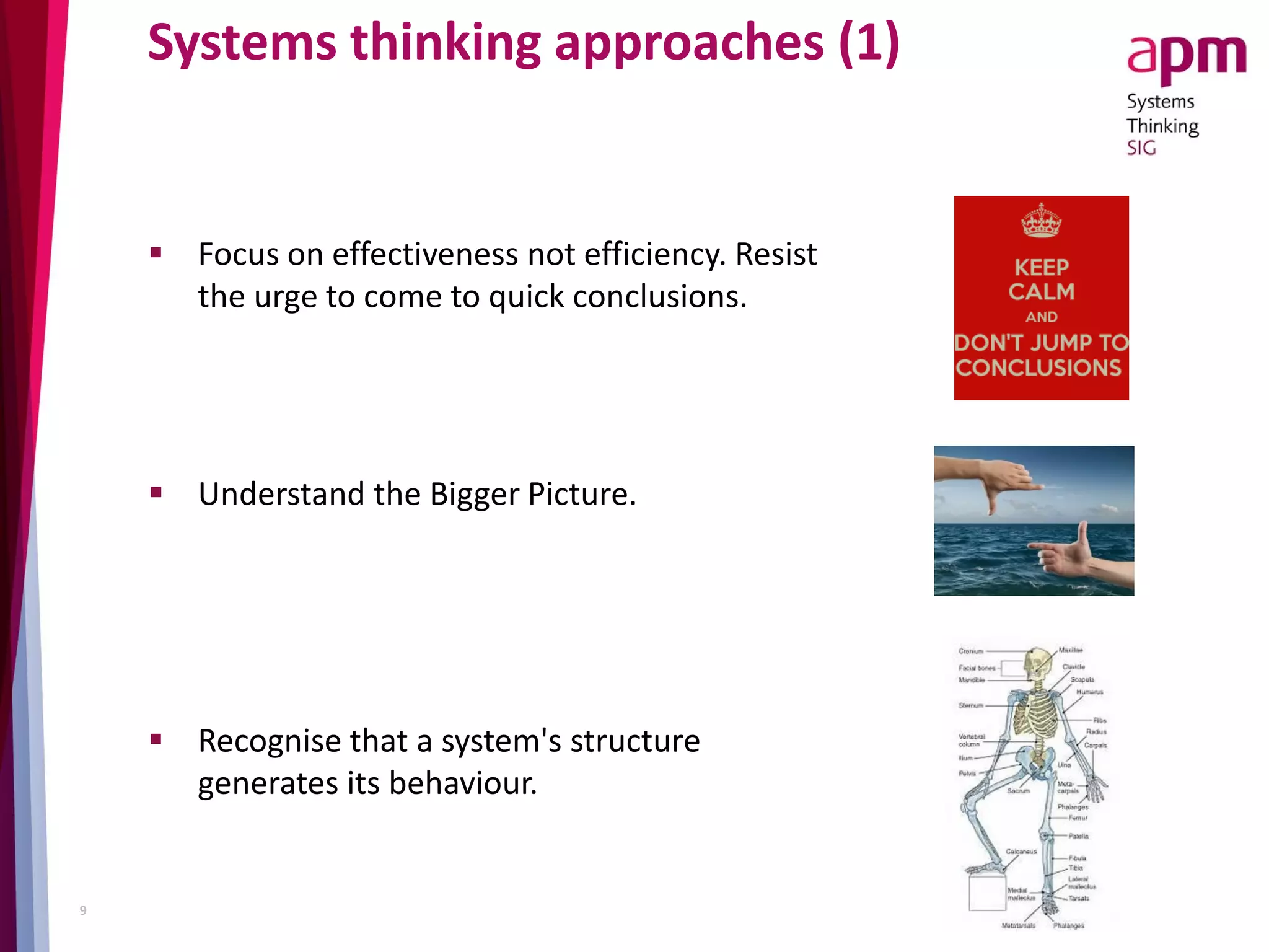 Systems thinking approaches (1)
 Focus on effectiveness not efficiency. Resist
the urge to come to quick conclusions.
 Understand the Bigger Picture.
 Recognise that a system's structure
generates its behaviour.
9
 