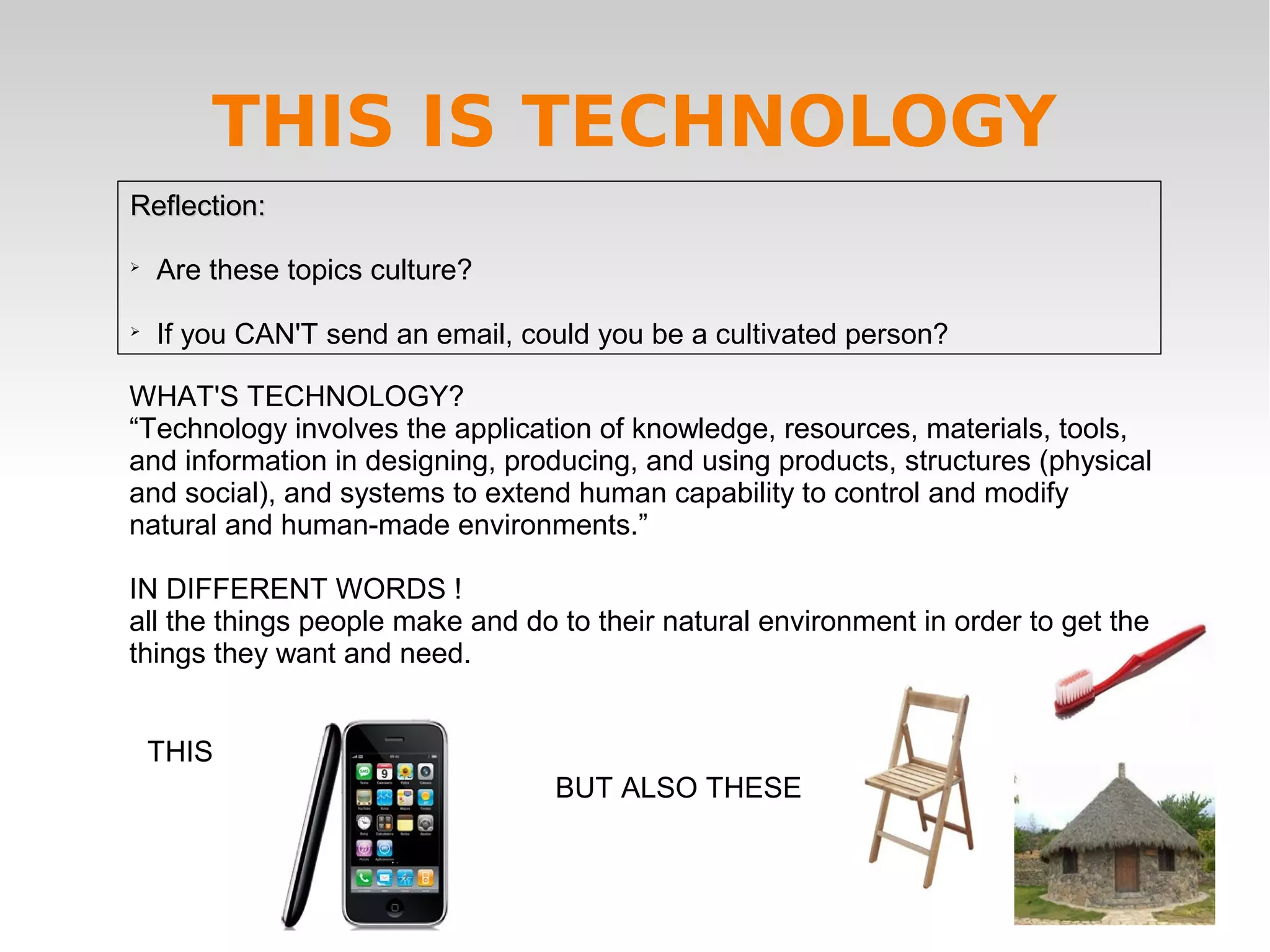 Reflection:Reflection:

Are these topics culture?

If you CAN'T send an email, could you be a cultivated person?
WHAT'S TECHNOLOGY?
“Technology involves the application of knowledge, resources, materials, tools,
and information in designing, producing, and using products, structures (physical
and social), and systems to extend human capability to control and modify
natural and human-made environments.”
IN DIFFERENT WORDS !
all the things people make and do to their natural environment in order to get the
things they want and need.
THIS
BUT ALSO THESE
THIS IS TECHNOLOGY
 