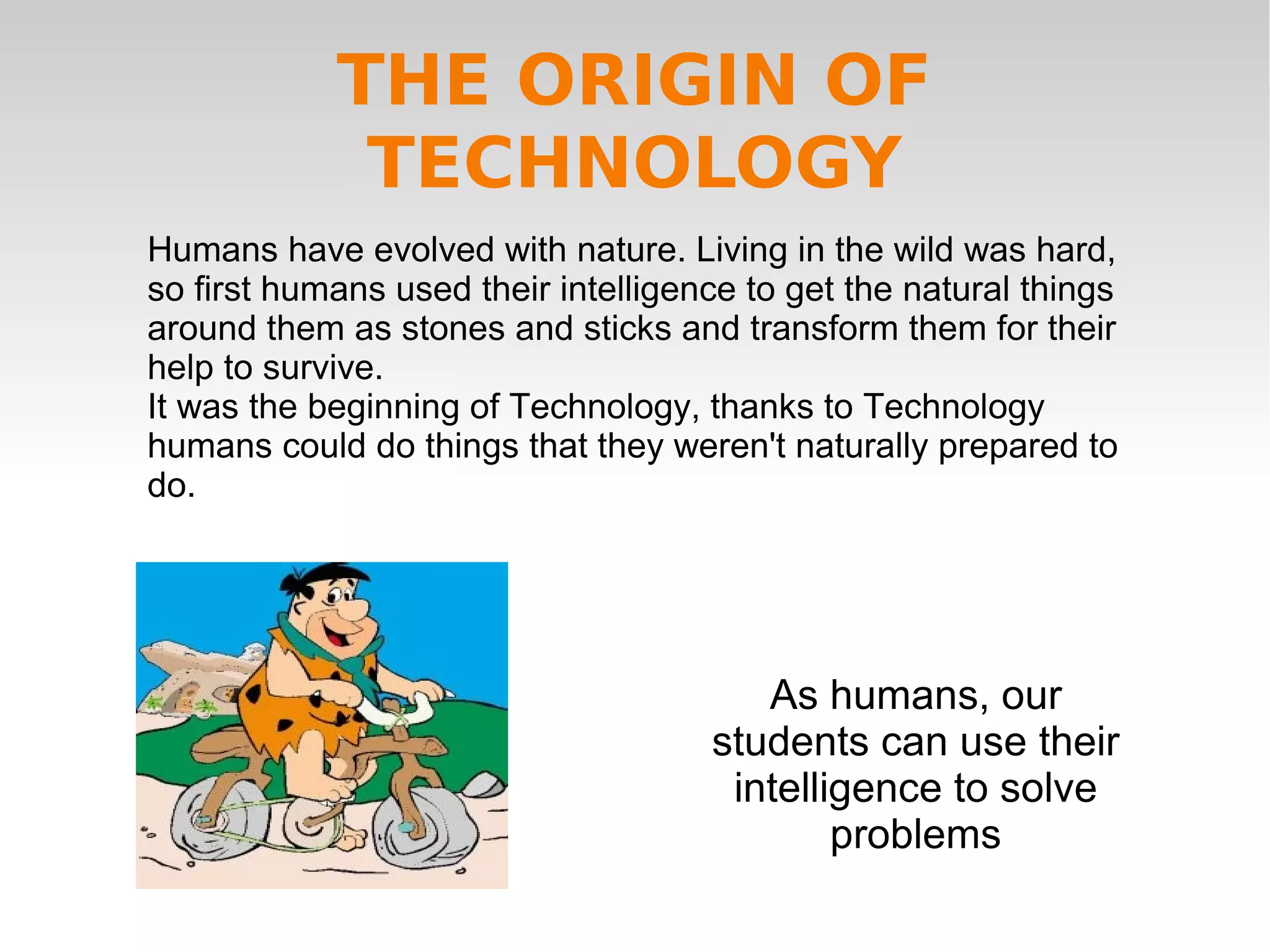 Humans have evolved with nature. Living in the wild was hard,
so first humans used their intelligence to get the natural things
around them as stones and sticks and transform them for their
help to survive.
It was the beginning of Technology, thanks to Technology
humans could do things that they weren't naturally prepared to
do.
As humans, our
students can use their
intelligence to solve
problems
THE ORIGIN OF
TECHNOLOGY
 