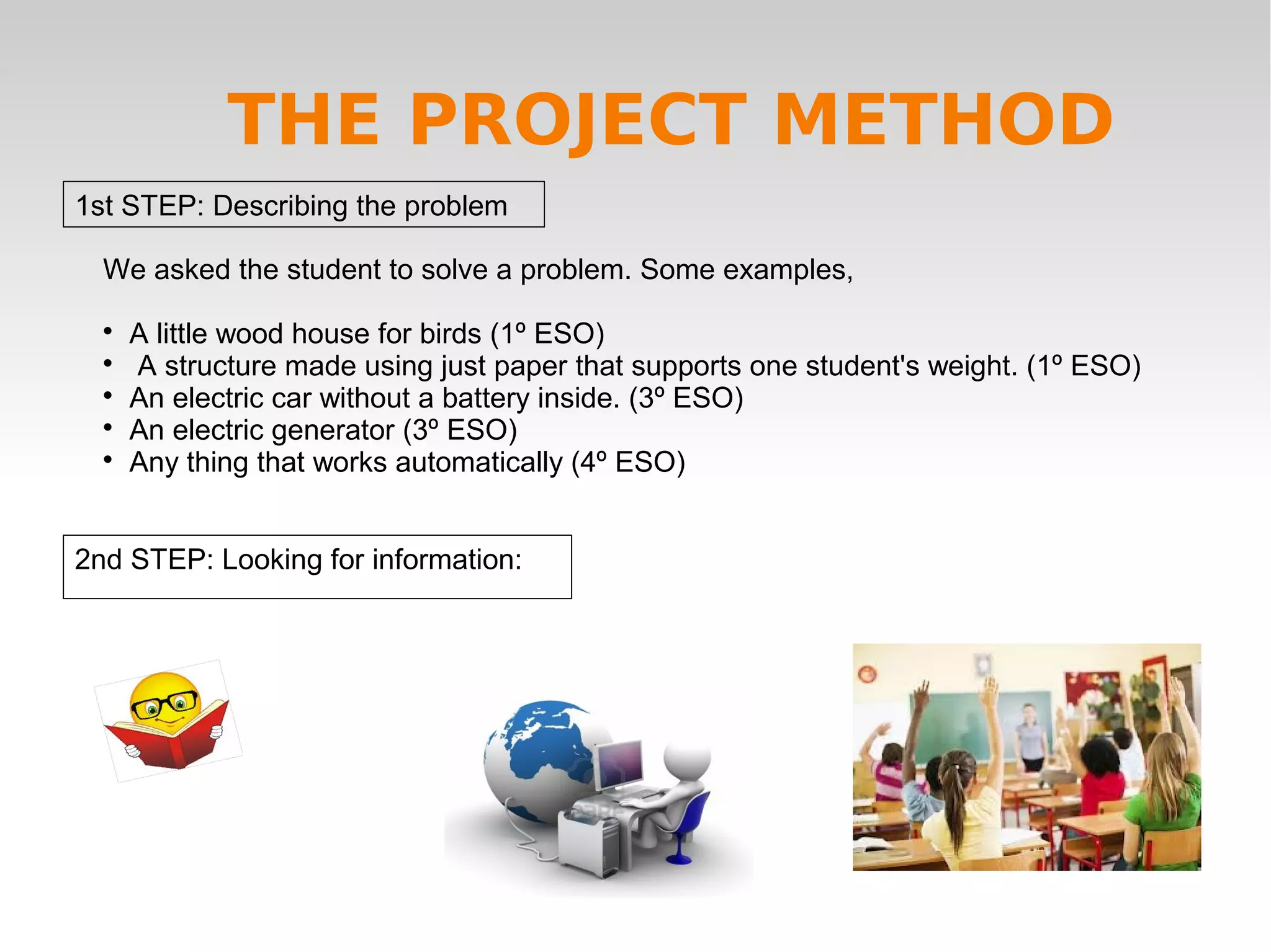 1st STEP: Describing the problem
2nd STEP: Looking for information:
THE PROJECT METHOD
We asked the student to solve a problem. Some examples,

A little wood house for birds (1º ESO)

A structure made using just paper that supports one student's weight. (1º ESO)

An electric car without a battery inside. (3º ESO)

An electric generator (3º ESO)

Any thing that works automatically (4º ESO)
 