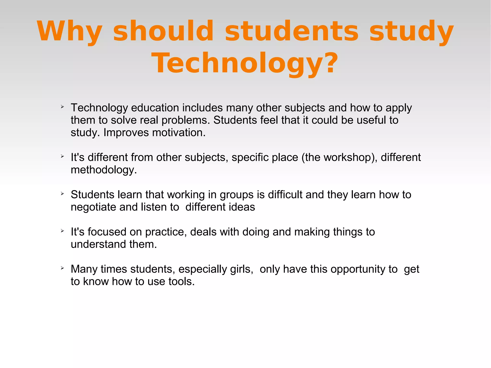 
Technology education includes many other subjects and how to apply
them to solve real problems. Students feel that it could be useful to
study. Improves motivation.

It's different from other subjects, specific place (the workshop), different
methodology.

Students learn that working in groups is difficult and they learn how to
negotiate and listen to different ideas

It's focused on practice, deals with doing and making things to
understand them.

Many times students, especially girls, only have this opportunity to get
to know how to use tools.
Why should students study
Technology?
 