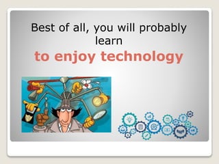 Best of all, you will probably
learn
to enjoy technology
 