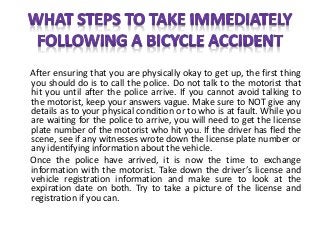 After ensuring that you are physically okay to get up, the first thing
you should do is to call the police. Do not talk to the motorist that
hit you until after the police arrive. If you cannot avoid talking to
the motorist, keep your answers vague. Make sure to NOT give any
details as to your physical condition or to who is at fault. While you
are waiting for the police to arrive, you will need to get the license
plate number of the motorist who hit you. If the driver has fled the
scene, see if any witnesses wrote down the license plate number or
any identifying information about the vehicle.
Once the police have arrived, it is now the time to exchange
information with the motorist. Take down the driver’s license and
vehicle registration information and make sure to look at the
expiration date on both. Try to take a picture of the license and
registration if you can.
 