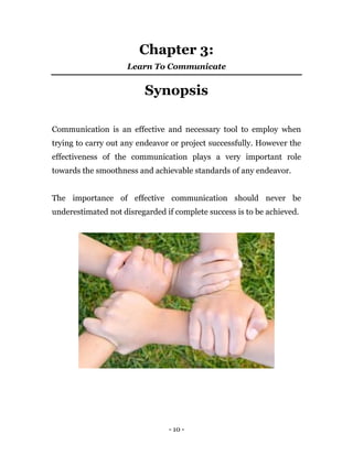- 10 -
Chapter 3:
Learn To Communicate
Synopsis
Communication is an effective and necessary tool to employ when
trying to carry out any endeavor or project successfully. However the
effectiveness of the communication plays a very important role
towards the smoothness and achievable standards of any endeavor.
The importance of effective communication should never be
underestimated not disregarded if complete success is to be achieved.
 