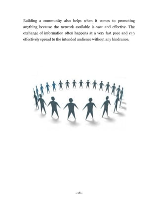 - 18 -
Building a community also helps when it comes to promoting
anything because the network available is vast and effective. The
exchange of information often happens at a very fast pace and can
effectively spread to the intended audience without any hindrance.
 