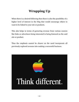 - 21 -
Wrapping Up
When there is a desired following then there is also the possibility of a
higher level of interest in the blog that would encourage others to
want to be linked to your site or products.
This also helps in terms of garnering revenue from various sources
like links or advertisers being interested in being featured on the said
site or product.
Thus the emphasis cannot be clearer on the need incorporate all
previously explored avenues into making a successful business.
 