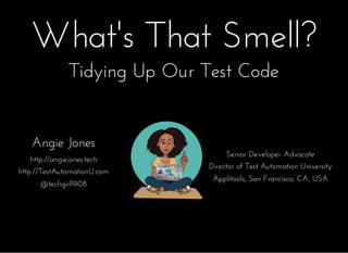 What's That Smell?What's That Smell?
Angie JonesAngie Jones
http://angiejones.techhttp://angiejones.tech
http://TestAutomationU.comhttp://TestAutomationU.com
@techgirl1908@techgirl1908
Senior Developer AdvocateSenior Developer Advocate
Director of Test Automation UniversityDirector of Test Automation University
Applitools, San Francisco, CA, USAApplitools, San Francisco, CA, USA
Tidying Up Our Test CodeTidying Up Our Test Code
 
