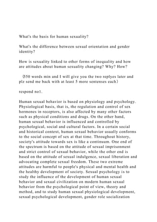 What's the basis for human sexuality?
What's the difference between sexual orientation and gender
identity?
How is sexuality linked to other forms of inequality and how
are attitudes about human sexuality changing? Why? How?
（550 words min and I will give you the two replyes later and
plz send me back with at least 5 more sentenses each）
respond no1.
Human sexual behavior is based on physiology and psychology.
Physiological basis, that is, the regulation and control of sex
hormones in receptors, is also affected by many other factors
such as physical conditions and drugs. On the other hand,
human sexual behavior is influenced and controlled by
psychological, social and cultural factors. In a certain social
and historical context, human sexual behavior usually conforms
to the social concept of sex at that time. Throughout history,
society's attitude towards sex is like a continuum. One end of
the spectrum is based on the attitude of sexual imprisonment
and strict control of sexual behavior, while the other end is
based on the attitude of sexual indulgence, sexual liberation and
advocating complete sexual freedom. These two extreme
attitudes are harmful to people's physical and mental health and
the healthy development of society. Sexual psychology is to
study the influence of the development of human sexual
behavior and sexual civilization on modern human sexual
behavior from the psychological point of view, theory and
method, and to study human sexual physiological development,
sexual psychological development, gender role socialization
 