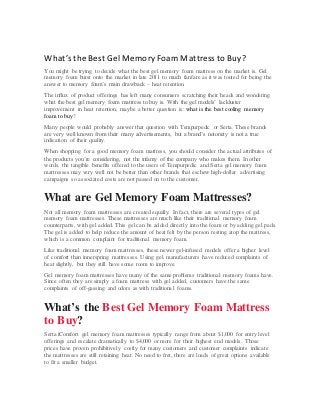 What’s the Best Gel Memory Foam Mattress to Buy?
You might be trying to decide what the best gel memory foam mattress on the market is. Gel
memory foam burst onto the market in late 2011 to much fanfare as it was touted for being the
answer to memory foam’s main drawback – heat retention.
The influx of product offerings has left many consumers scratching their heads and wondering
what the best gel memory foam mattress to buy is. With the gel models’ lackluster
improvement in heat retention, maybe a better question is: what is the best cooling memory
foam to buy?
Many people would probably answer that question with Tempurpedic or Serta. These brands
are very well known from their many advertisements, but a brand’s notoriety is not a true
indication of their quality.
When shopping for a good memory foam mattress, you should consider the actual attributes of
the products you’re considering, not the infamy of the company who makes them. In other
words, the tangible benefits offered to the users of Tempurpedic and Serta gel memory foam
mattresses may very well not be better than other brands that eschew high-dollar advertising
campaigns so associated costs are not passed on to the customer.
What are Gel Memory Foam Mattresses?
Not all memory foam mattresses are created equally. In fact, there are several types of gel
memory foam mattresses. These mattresses are much like their traditional memory foam
counterparts, with gel added. This gel can be added directly into the foam or by adding gel pads.
The gel is added to help reduce the amount of heat felt by the person resting atop the mattress,
which is a common complaint for traditional memory foam.
Like traditional memory foam mattresses, these newer gel-infused models offer a higher level
of comfort than innerspring mattresses. Using gel, manufacturers have reduced complaints of
heat slightly, but they still have some room to improve.
Gel memory foam mattresses have many of the same problems traditional memory foams have.
Since often they are simply a foam mattress with gel added, customers have the same
complaints of off-gassing and odors as with traditional foams.
What’s the Best Gel Memory Foam Mattress
to Buy?
Serta iComfort gel memory foam mattresses typically range from about $1,000 for entry level
offerings and escalate dramatically to $4,000 or more for their highest end models. Those
prices have proven prohibitively costly for many customers and customer complaints indicate
the mattresses are still retaining heat. No need to fret, there are loads of great options available
to fit a smaller budget.
 