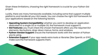 Given these limitations, choosing the right framework is crucial for your Python GUI
project.
Luckily, there are many frameworks available, including some that support multiple
platforms and handle all your GUI needs. You can choose the right GUI framework for
your applications based on the following factors.
Operating System Compatibility: whether you want to develop an application
dedicated to a single OS or multiple OS, the framework must support it.
GUI Features: you must check the chosen framework offers you the required GUI
elements, like buttons, drop-down menus, forms, and windows.
Python Version Support: Ensure the framework works with the version of Python
you're using.
Extension Support: If your app needs extra tools or libraries (like OpenGL or GTK),
make sure the framework supports them.
 