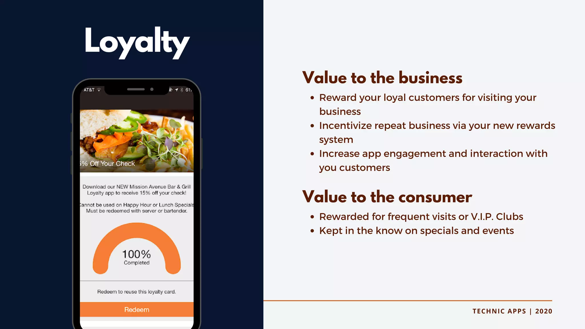 TECHNIC APPS | 2020
Loyalty
Reward your loyal customers for visiting your
business
Incentivize repeat business via your new rewards
system
Increase app engagement and interaction with
you customers
Rewarded for frequent visits or V.I.P. Clubs
Kept in the know on specials and events
Value to the business
Value to the consumer
 