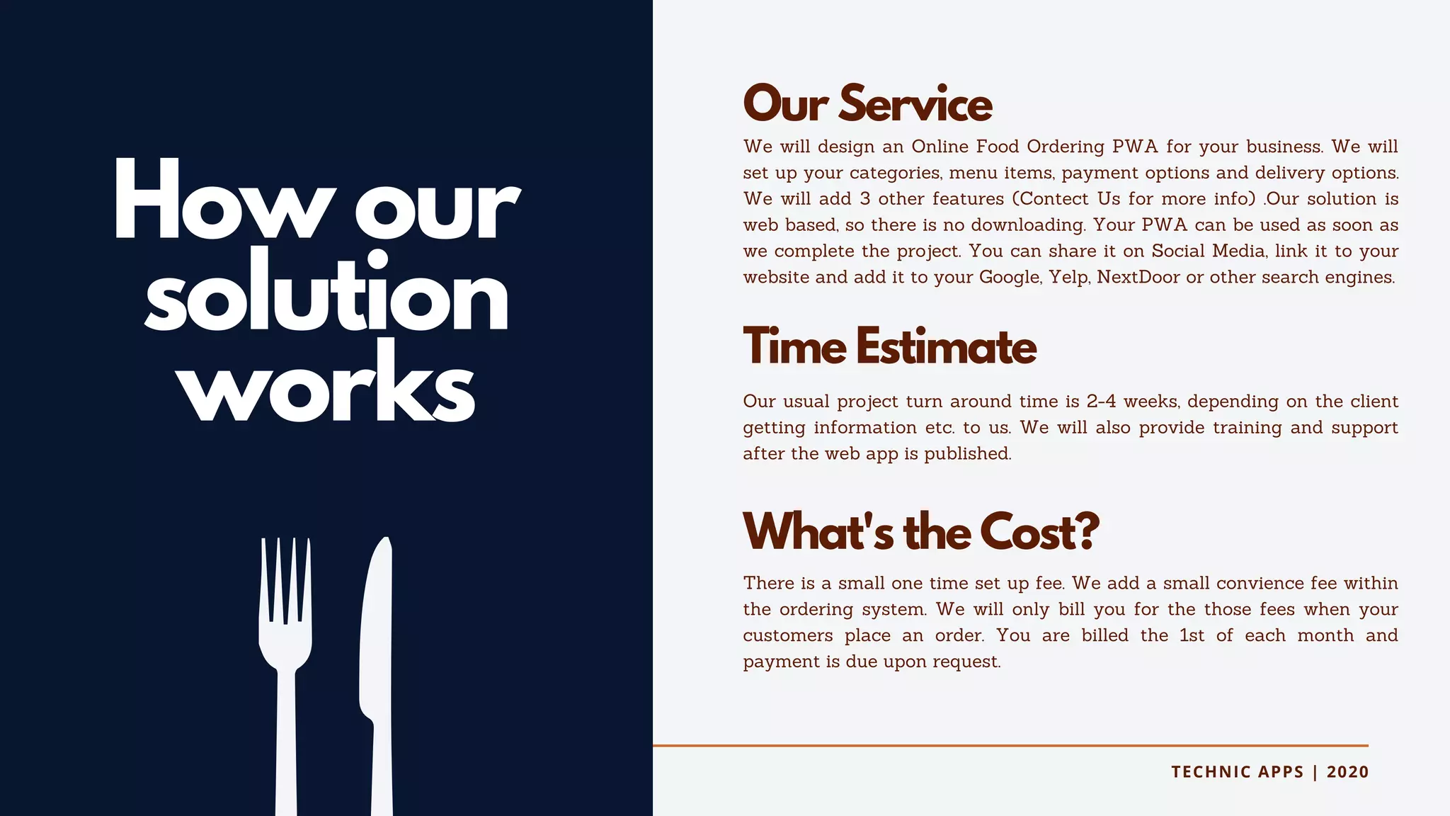 TECHNIC APPS | 2020
How our
solution
works
Our Service
We will design an Online Food Ordering PWA for your business. We will
set up your categories, menu items, payment options and delivery options.
We will add 3 other features (Contect Us for more info) .Our solution is
web based, so there is no downloading. Your PWA can be used as soon as
we complete the project. You can share it on Social Media, link it to your
website and add it to your Google, Yelp, NextDoor or other search engines.
Time Estimate
Our usual project turn around time is 2-4 weeks, depending on the client
getting information etc. to us. We will also provide training and support
after the web app is published.
What's the Cost?
There is a small one time set up fee. We add a small convience fee within
the ordering system. We will only bill you for the those fees when your
customers place an order. You are billed the 1st of each month and
payment is due upon request.
 