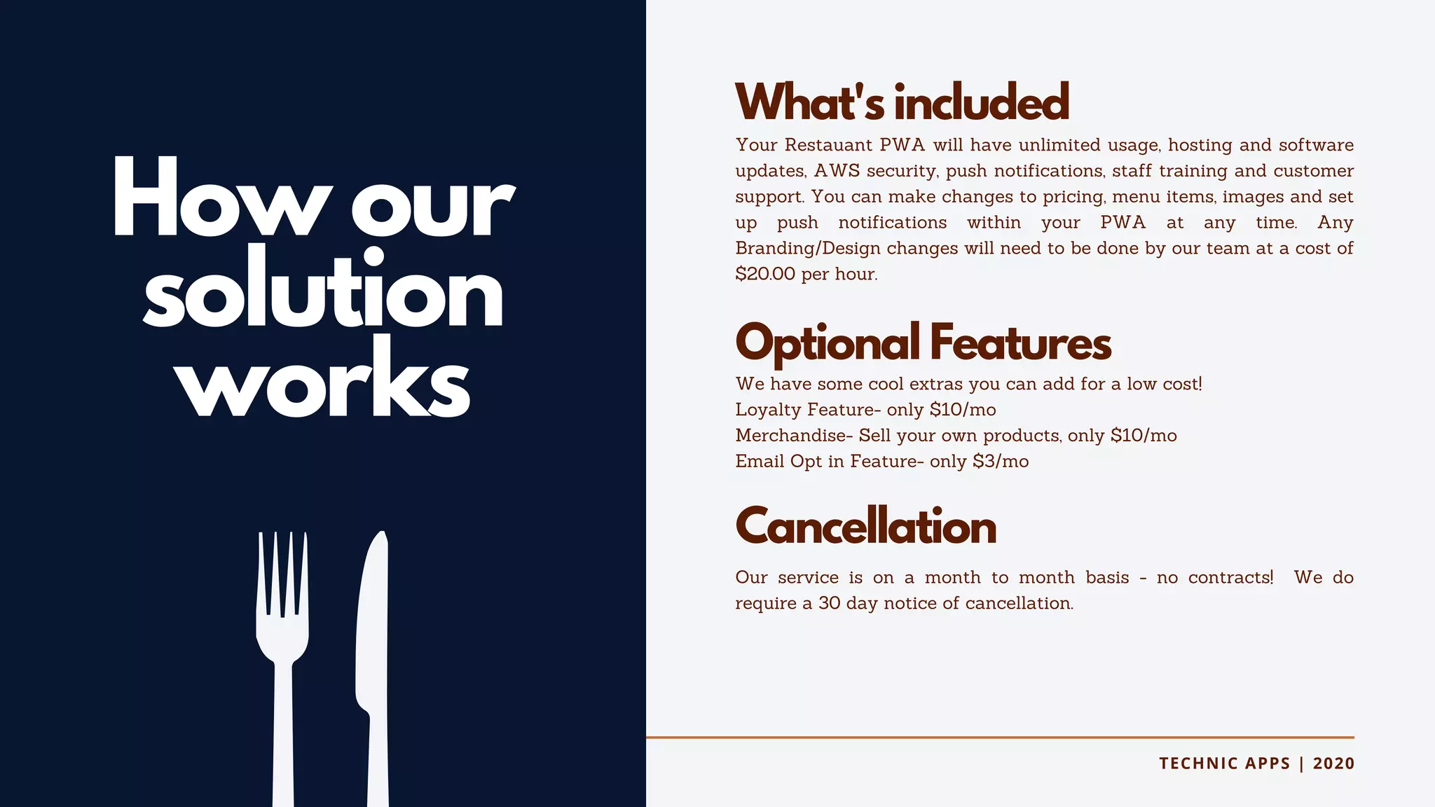 TECHNIC APPS | 2020
How our
solution
works
What's included
Your Restauant PWA will have unlimited usage, hosting and software
updates, AWS security, push notifications, staff training and customer
support. You can make changes to pricing, menu items, images and set
up push notifications within your PWA at any time. Any
Branding/Design changes will need to be done by our team at a cost of
$20.00 per hour.
Optional Features
We have some cool extras you can add for a low cost!
Loyalty Feature- only $10/mo
Merchandise- Sell your own products, only $10/mo
Email Opt in Feature- only $3/mo
Cancellation
Our service is on a month to month basis - no contracts! We do
require a 30 day notice of cancellation.
 