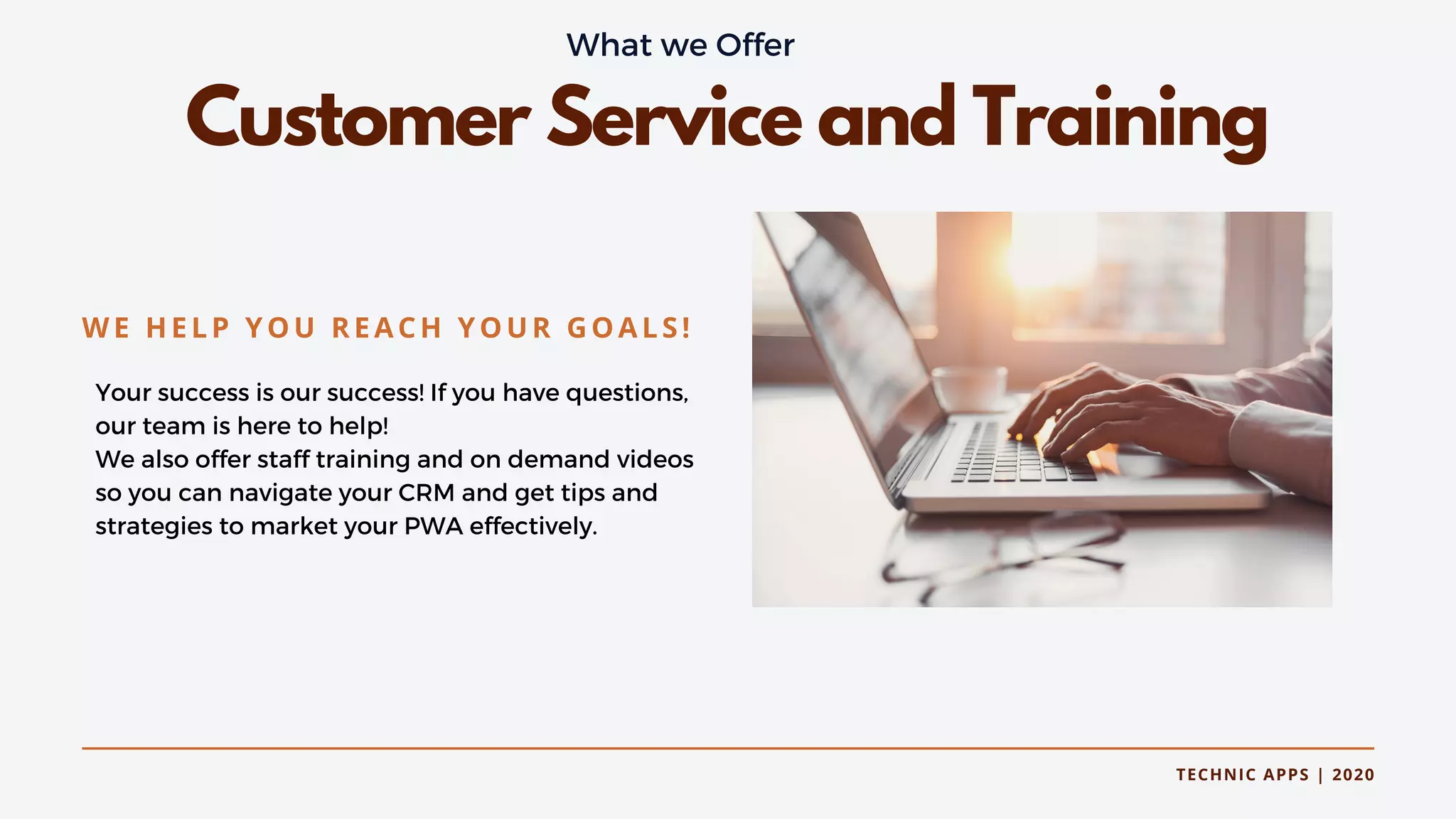 TECHNIC APPS | 2020
Customer Service and Training
Your success is our success! If you have questions,
our team is here to help!
We also offer staff training and on demand videos
so you can navigate your CRM and get tips and
strategies to market your PWA effectively.
WE HELP YOU REACH YOUR GOALS!
What we Offer
 