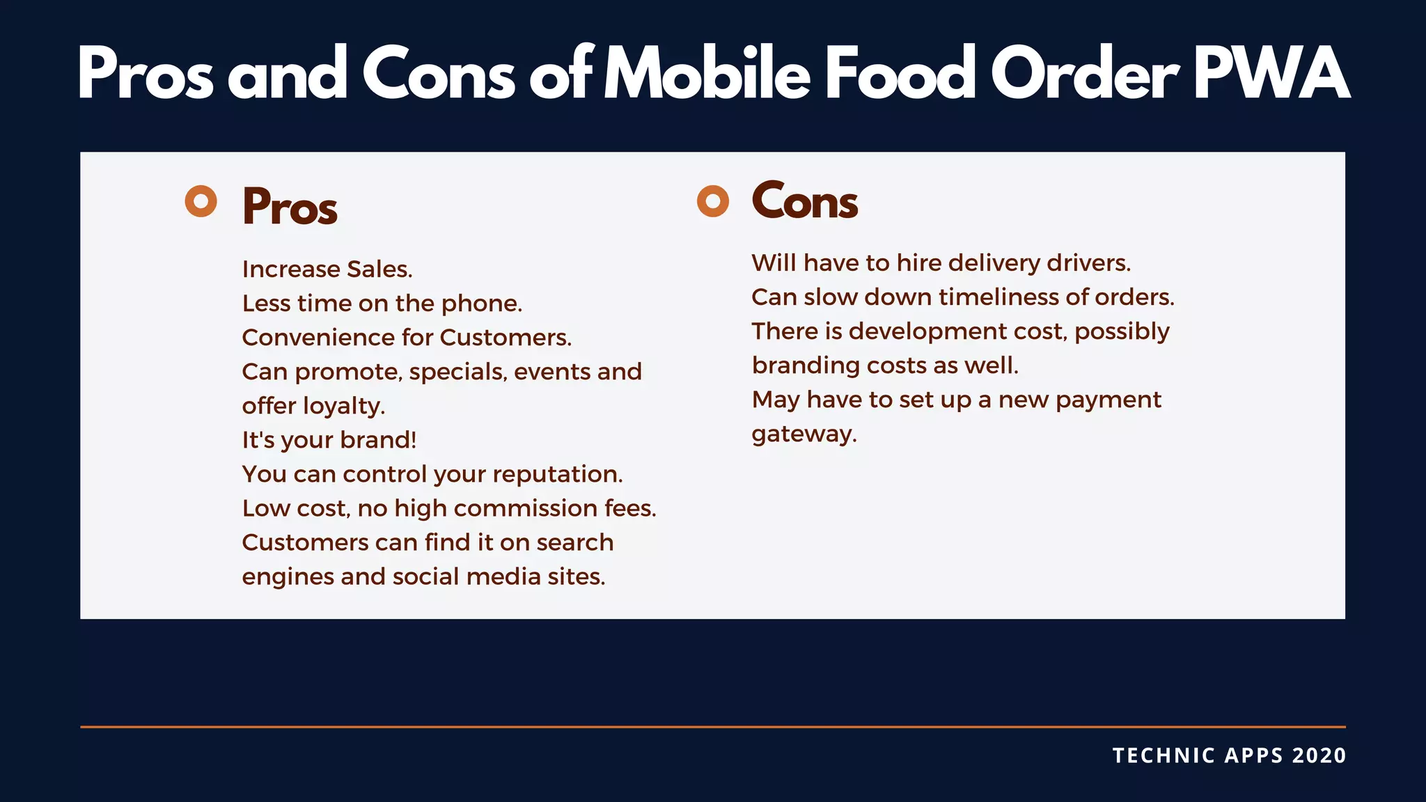 TECHNIC APPS 2020
Pros and Cons of Mobile Food Order PWA
Pros
Increase Sales.
Less time on the phone.
Convenience for Customers.
Can promote, specials, events and
offer loyalty.
It's your brand!
You can control your reputation.
Low cost, no high commission fees.
Customers can find it on search
engines and social media sites.
Cons
Will have to hire delivery drivers.
Can slow down timeliness of orders.
There is development cost, possibly
branding costs as well.
May have to set up a new payment
gateway.
 