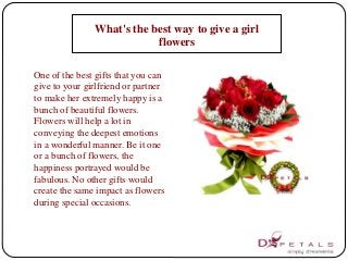 What's the best way to give a girl 
flowers 
One of the best gifts that you can 
give to your girlfriend or partner 
to make her extremely happy is a 
bunch of beautiful flowers. 
Flowers will help a lot in 
conveying the deepest emotions 
in a wonderful manner. Be it one 
or a bunch of flowers, the 
happiness portrayed would be 
fabulous. No other gifts would 
create the same impact as flowers 
during special occasions. 
 