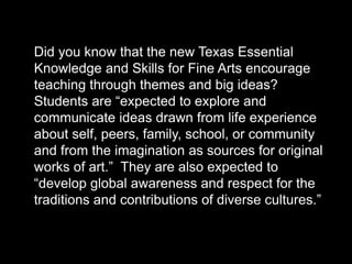 Did you know that the new Texas Essential
Knowledge and Skills for Fine Arts encourage
teaching through themes and big ideas?
Students are “expected to explore and
communicate ideas drawn from life experience
about self, peers, family, school, or community
and from the imagination as sources for original
works of art.” They are also expected to
“develop global awareness and respect for the
traditions and contributions of diverse cultures.”
 