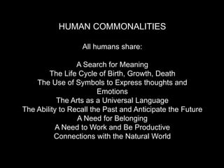 HUMAN COMMONALITIES
All humans share:
A Search for Meaning
The Life Cycle of Birth, Growth, Death
The Use of Symbols to Express thoughts and
Emotions
The Arts as a Universal Language
The Ability to Recall the Past and Anticipate the Future
A Need for Belonging
A Need to Work and Be Productive
Connections with the Natural World
 