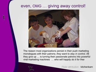 even,  OMG  … giving away control! Flickr attribution  kitchenkam The reason most organizations persist in their push marketing monologues with their patrons;  they want to stay in control . All they give up … is turning their passionate patrons into powerful viral marketing machines  …  who will happily do it for free 
