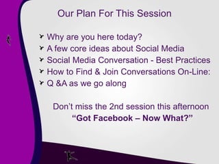 Our Plan For This Session  Why are you here today? A few core ideas about Social Media Social Media Conversation - Best Practices How to Find & Join Conversations On-Line: Q &A as we go along Don’t miss the 2nd session this afternoon  “ Got Facebook – Now What?” 