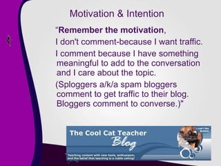 Motivation & Intention “ Remember the motivation ,  I don't comment-because I want traffic.  I comment because I have something meaningful to add to the conversation and I care about the topic.  (Sploggers a/k/a spam bloggers comment to get traffic to their blog. Bloggers comment to converse.)" 