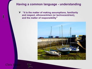 Having a common language - understanding “ it is the matter of making assumptions, familiarity and respect, ethnocentrism (or technocentrism), and the matter of responsibility ” Chris Heuer 