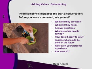 Adding Value -  Geo-caching What did they say well? What did they miss? Answer questions What are other people saying? How does it apply to you? Imagine what could be done in the future Reflect on your personal experience Ask what if?” “ Read someone's blog post and start a conversation: Before you leave a comment, ask yourself: Beth Kanter 