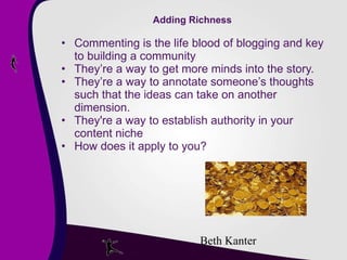 Adding Richness Commenting is the life blood of blogging and key to building a community They’re a way to get more minds into the story. They’re a way to annotate someone’s thoughts such that the ideas can take on another dimension. They're a way to establish authority in your content niche  How does it apply to you? Beth Kanter 
